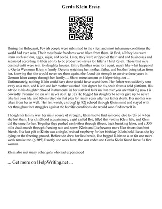 Gerda Klein Essay
During the Holocaust, Jewish people were submitted to the vilest and most inhumane conditions the
world had ever seen. Their most basic freedoms were taken from them. At first, all they lost were
items such as flour, eggs, sugar, and cocoa. Later, they were stripped of their land and businesses and
separated according to their ability to be productive slaves to Hitler s Third Reich. Those that were
deemed unfit were sent to slaughter houses. Entire families were torn apart, much like what happened
to Gerda Weissman Klein s family. Despite watching her mother, father, and brother being taken from
her, knowing that she would never see them again, she found the strength to survive three years in
German labor camps through her family, ... Show more content on Helpwriting.net ...
Unfortunately, nothing Klein could have done would have saved them. Her father was suddenly sent
away on a train, and Klein and her mother watched him depart for his death from a cold platform. His
advice to his daughter proved instrumental in her survival later on. hat ever you are thinking now t is
cowardly. Promise me ou will never do it. (p 32) He begged his daughter to never give up, to never
take her own life, and Klein relied on that plea for many years after her father death. Her mother was
taken from her as well. Her last words, e strong! (p 92) echoed through Klein mind and stayed with
her throughout her struggles against the horrific conditions she would soon find herself in.
Though her family was her main source of strength, Klein had to find someone else to rely on when
she lost them. Her childhood acquaintance, a girl called Ilse, filled that void in Klein life, and Klein
did the same for her. Together they pushed each other through illness, back breaking labor, and a 350
mile death march through freezing rain and snow. Klein and Ilse became more like sisters than best
friends. Ilse last gift to Klein was a single, bruised raspberry for her birthday. Klein held Ilse as she lay
dying on the freezing ground. Before she drew her last breath, Ilse begged Klein to o on for one more
week romise me. (p 205) Exactly one week later, the war ended and Gerda Klein found herself a free
woman.
Klein also met many other girls who had experienced
... Get more on HelpWriting.net ...
 