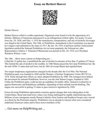 Essay on Herbert Hoover
Herbert Hoover
Herbert Hoover called it a noble experiment. Organized crime found it to be the opportunity of a
lifetime. Millions of Americans denounced it as an infringement of their rights. For nearly 14 years
from Jan. 29, 1920, until Dec. 5, 1933 the manufacture, transportation, and sale of alcoholic beverages
was illegal in the United States. The 18th, or Prohibition, Amendment to the Constitution was passed
by Congress and submitted to the states in 1917. By Jan. 29, 1919, it had been ratified. Enforcement
legislation entitled the National Prohibition Act (or more popularly, the Volstead act, after
Representative Andrew J. Volstead of Minnesota) was passed on Oct. 28, 1919, over President
Woodrow Wilson s veto.
The 18th ... Show more content on Helpwriting.net ...
Called the 15 gallon law, it prohibited the sale of alcohol in amounts of less than 15 gallons (57 liters).
This limited the sale of alcohol to the wealthy. In 1846 Maine passed the first state Prohibition law. By
the mid 1850s 13 states had such laws, but by 1863 all except Maine had repealed them.
Two major temperance organizations emerged in the decade after the Civil War. The National
Prohibition party was founded in 1869 and the Woman s Christian Temperance Union (WCTU) in
1874. Partly through their efforts six states adopted Prohibition by 1890. The strongest force behind
the movement for national Prohibition, however, was the Anti Saloon League, founded in 1893.
Unlike the Prohibition party, it did not put up candidates for public office. Instead it worked for or
against Democratic and Republican candidates, depending on their attitude toward drinking. The
league was successful in getting 33 states to pass restrictive legislation by 1920.
Forces favoring Prohibition represented a reaction against changes that were taking place in the
United States. Rural and small town values were being challenged by rapidly industrializing cities.
Millions of new immigrants mostly Roman Catholics from Eastern and Southern Europe were viewed
as a threat by the Protestant majority. Prohibition was an attempt to reassert what were considered
traditional American values and to force newer members of the
... Get more on HelpWriting.net ...
 