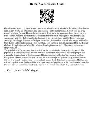 Hunter Gatherer Case Study
Questions to Answer: 1.) Some people consider farming the worst mistake in the history of the human
race . Many people are opinionated this way because Hunter Gatherers had to work less and were
overall healthier. Because Hunter Gatherers primarily ate meat, they consumed much more protein
than Farmers. Whereas Farmers mostly consumed the three main cereal grains back then (maize,
wheat, and rice). This did not enable the Farmers to have a varied diet like the Hunter Gatherers.
Although Farming produces more food per unit of land, Farmers had to work a lot longer and harder
than Hunter Gatherers to produce a less varied and less nutritious diet. There is proof that the Hunter
Gatherer lifestyle was much healthier when archaeologists unraveled ... Show more content on
Helpwriting.net ...
The population in Europe more than doubled, but the population in the Americas decreased. The
population in Europe increased because food was transferred, which could feed more people, but
eventually decreased due to food shortages. This ties into the Malthusian Trap because Malthus
thought that food increases arithmetically and the population grows geometrically. This means that
there will eventually be too many people and not enough food. This leads to starvation. Malthus says
that the population and food should be kept equal. Also, the population in the Americas decreased, but
that was because Europeans transferred diseases to the Americans, which they were not immune
... Get more on HelpWriting.net ...
 
