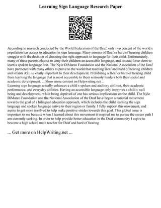 Learning Sign Language Research Paper
According to research conducted by the World Federation of the Deaf, only two percent of the world s
population has access to education in sign language. Many parents of Deaf or hard of hearing children
struggle with the decision of choosing the right approach to language for their child. Unfortunately,
many of these parents choose to deny their children an accessible language, and instead force them to
learn a spoken language first. The Nyle DiMarco Foundation and the National Association of the Deaf
have partnered with many others to prove to the world that teaching Deaf and hard of hearing children
and infants ASL is vitally important to their development. Prohibiting a Deaf or hard of hearing child
from learning the language that is most accessible to them seriously hinders both their social and
academic development. ... Show more content on Helpwriting.net ...
Learning sign language actually enhances a child s spoken and auditory abilities, their academic
performance, and everyday abilities. Having an accessible language only improves a child s well
being and development, while being deprived of one has serious implications on the child. The Nyle
DiMarco Foundation and the National Association of the Deaf have begun a national movement
towards the goal of a bilingual education approach, which includes the child learning the sign
language and spoken language native to their region or family. I fully support this movement, and
aspire to get more involved to help make positive strides towards this goal. This global issue is
important to me because when I learned about this movement it inspired me to pursue the career path I
am currently seeking. In order to help provide better education in the Deaf community I aspire to
become a high school math teacher for Deaf and hard of hearing
... Get more on HelpWriting.net ...
 