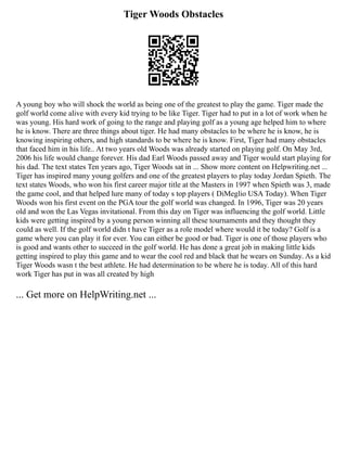 Tiger Woods Obstacles
A young boy who will shock the world as being one of the greatest to play the game. Tiger made the
golf world come alive with every kid trying to be like Tiger. Tiger had to put in a lot of work when he
was young. His hard work of going to the range and playing golf as a young age helped him to where
he is know. There are three things about tiger. He had many obstacles to be where he is know, he is
knowing inspiring others, and high standards to be where he is know. First, Tiger had many obstacles
that faced him in his life.. At two years old Woods was already started on playing golf. On May 3rd,
2006 his life would change forever. His dad Earl Woods passed away and Tiger would start playing for
his dad. The text states Ten years ago, Tiger Woods sat in ... Show more content on Helpwriting.net ...
Tiger has inspired many young golfers and one of the greatest players to play today Jordan Spieth. The
text states Woods, who won his first career major title at the Masters in 1997 when Spieth was 3, made
the game cool, and that helped lure many of today s top players ( DiMeglio USA Today). When Tiger
Woods won his first event on the PGA tour the golf world was changed. In 1996, Tiger was 20 years
old and won the Las Vegas invitational. From this day on Tiger was influencing the golf world. Little
kids were getting inspired by a young person winning all these tournaments and they thought they
could as well. If the golf world didn t have Tiger as a role model where would it be today? Golf is a
game where you can play it for ever. You can either be good or bad. Tiger is one of those players who
is good and wants other to succeed in the golf world. He has done a great job in making little kids
getting inspired to play this game and to wear the cool red and black that he wears on Sunday. As a kid
Tiger Woods wasn t the best athlete. He had determination to be where he is today. All of this hard
work Tiger has put in was all created by high
... Get more on HelpWriting.net ...
 