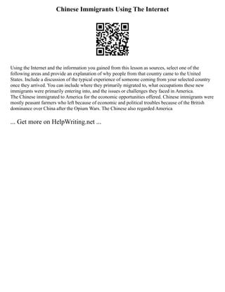 Chinese Immigrants Using The Internet
Using the Internet and the information you gained from this lesson as sources, select one of the
following areas and provide an explanation of why people from that country came to the United
States. Include a discussion of the typical experience of someone coming from your selected country
once they arrived. You can include where they primarily migrated to, what occupations these new
immigrants were primarily entering into, and the issues or challenges they faced in America.
The Chinese immigrated to America for the economic opportunities offered. Chinese immigrants were
mostly peasant farmers who left because of economic and political troubles because of the British
dominance over China after the Opium Wars. The Chinese also regarded America
... Get more on HelpWriting.net ...
 