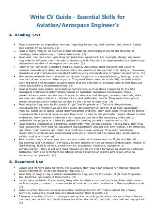 Write CV Guide - Essential Skills for
             Aviation/Aerospace Engineer’s
A. Reading Text

    Read comments on inspection, test and reporting forms, log book entries, and other informal
    text written by co-workers. (1)
    Read e-mails from co-workers or clients scheduling, confirming or giving the minutes of
    meetings, teleconferences or videoconferences. (2)
    Read user manuals when operating computerized equipment. For example, design engineers
    may refer to software user manuals to review specific functions or steps needed to create three-
    dimensional models of aerospace components. (3)
    Refer to Air Transport, Standard Practice, Quality Assurance, Best Practices and Lessons
    Learned manuals and other aerospace policy documents to ensure that their designs, processes,
    procedures and practices are compliant with industry standards and company requirements. (3)
    May review résumés from potential candidates for jobs in the manufacturing, testing, repair or
    overhaul of aerospace vehicles or parts. They read these résumés to identify candidates with
    work histories and educational experiences that are relevant to available jobs so that they can
    make sound hiring recommendations. (3)
    Read presentations posted on boards at conferences such as those organized by the SAE
    Aerospace Engineering International Group or Canadian Aerospace Association. These
    presentations contain summaries of research rationales and designs, research methods, data
    analyses and interpretations, reference lists, and authorship details. They read these poster
    presentations to gain information related to their areas of expertise. (3)
    Read lengthy Requests for Proposals, Flight Test Proposals and Technical Requirement
    Documents for projects involving the design, development or testing of aircraft, spacecraft,
    missiles, satellites or space-based communication systems. They read each invitation-to-tender
    to evaluate the technical requirements that must be met by the particular project. Based on this
    evaluation, they determine whether their organizations have the necessary skills sets to
    undertake the projects and identify options for meeting projects' requirements. (4)
    Read reports, contracts and technical documents from various sources. For example, they may
    read documents from original equipment manufacturers dealing with certification, airworthiness,
    operation, maintenance and repair of aircraft and space vehicles. They may read these
    documents to evaluate and recommend parts procurement policies taking into consideration
    safety, quality and cost. (4)
    Read a wide range of academic journals and trade publications such as Flight and Aircraft
    Engineering and Aerospace Technology to stay abreast of new aerospace technologies related to
    flight testing, fluid dynamics, aerodynamics, structures, materials, navigation or
    communication. They select and read relevant articles to find alternative solutions to particular
    problems. They also refer to these articles when designing or testing aerospace vehicles,
    systems or components. (4)

B. Document Use
    Locate and retrieve data on forms. For example, they may scan request for change forms to
    locate information on design changes required. (1)
    Read lists of project requirements embedded in Requests for Proposals, Flight Test Proposals
    and Technical Requirement Documents. (2)
    Locate data on labels. For example, they refer to labels on aircraft parts to obtain information
    such as the part number, the manufacturer's name, the date received and the compliance code.
    (2)
    Refer to schedules and resource allocation matrices to find information about the phases,
    activities, resources, milestones and deadlines for their projects. (2)
    Interpret a variety of icons to navigate aerospace technology websites; access online software
    manuals; and search technical information about standards, methods, materials and equipment.
    (2)
 