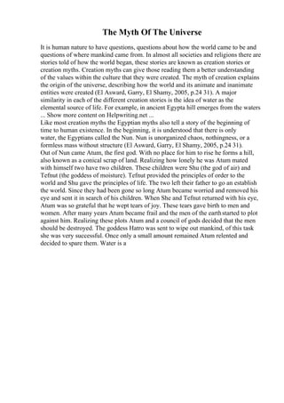 The Myth Of The Universe
It is human nature to have questions, questions about how the world came to be and
questions of where mankind came from. In almost all societies and religions there are
stories told of how the world began, these stories are known as creation stories or
creation myths. Creation myths can give those reading them a better understanding
of the values within the culture that they were created. The myth of creation explains
the origin of the universe, describing how the world and its animate and inanimate
entities were created (El Asward, Garry, El Shamy, 2005, p.24 31). A major
similarity in each of the different creation stories is the idea of water as the
elemental source of life. For example, in ancient Egypta hill emerges from the waters
... Show more content on Helpwriting.net ...
Like most creation myths the Egyptian myths also tell a story of the beginning of
time to human existence. In the beginning, it is understood that there is only
water, the Egyptians called the Nun. Nun is unorganized chaos, nothingness, or a
formless mass without structure (El Asward, Garry, El Shamy, 2005, p.24 31).
Out of Nun came Atum, the first god. With no place for him to rise he forms a hill,
also known as a conical scrap of land. Realizing how lonely he was Atum mated
with himself two have two children. These children were Shu (the god of air) and
Tefnut (the goddess of moisture). Tefnut provided the principles of order to the
world and Shu gave the principles of life. The two left their father to go an establish
the world. Since they had been gone so long Atum became worried and removed his
eye and sent it in search of his children. When She and Tefnut returned with his eye,
Atum was so grateful that he wept tears of joy. These tears gave birth to men and
women. After many years Atum became frail and the men of the earthstarted to plot
against him. Realizing these plots Atum and a council of gods decided that the men
should be destroyed. The goddess Hatro was sent to wipe out mankind, of this task
she was very successful. Once only a small amount remained Atum relented and
decided to spare them. Water is a
 