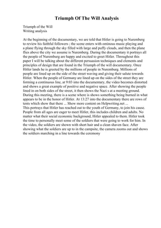 Triumph Of The Will Analysis
Triumph of the Will
Writing analysis
At the beginning of the documentary, we are told that Hitler is going to Nuremberg
to review his faithful followers ; the scene enters with ominous music playing and
a plane flying through the sky filled with large and puffy clouds, and then the plane
flies above the city we assume is Nuremberg. During the documentary it portrays all
the people of Nuremburg are happy and excited to greet Hitler. Throughout this
paper I will be talking about the different persuasion techniques and elements and
principles of design that are found in the Triumph of the will documentary. Once
Hitler lands he is greeted by the millions of people in Nuremburg. Millions of
people are lined up on the side of the street waving and giving their salute towards
Hitler. When the people of Germany are lined up on the sides of the street they are
forming a continuous line, at 9:03 into the documentary, the video becomes distorted
and shows a great example of positive and negative space. After showing the people
lined in on both sides of the street, it then shows the Nazi s at a meeting ground.
During this meeting, there is a scene where is shows something being burned in what
appears to be in the honor of Hitler. At 13:27 into the documentary there are rows of
tents which show that there ... Show more content on Helpwriting.net ...
This portrays that Hitler has reached out to the youth of Germany, to join his cause.
People from all ages are eager to meet Hitler, this includes children and adults. No
matter what their social economic background, Hitler appealed to them. Hitler took
the time to personally meet some of the soldiers that were going to work for him. In
the video, the soldiers are shown with short hair and a clean shaven face. After
showing what the soldiers are up to in the campsite, the camera zooms out and shows
the soldiers marching in a line towards the ceremony
 