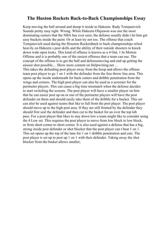 The Huston Rockets Back-to-Back Championships Essay
Keep moving the ball around and dump it inside to Hakeem. Rudy Tomjanovich
Sounds pretty easy right. Wrong. While Hakeem Olajuwon was one the most
dominating centers that the NBA has ever seen, the defense usually didn t let him get
easy buckets inside the paint. Or at least try not too. The offense that coach
Tomjanovich used during the Houston Rocketsback to back championships relied
heavily on Hakeem s post skills and the ability of their outside shooters to knock
down wide open looks. This kind of offense is known as a 4 Out, 1 In Motion
Offense and it is probably one of the easiest offenses that a team can use. The
concept of the offense is to get the ball and defensemoving and end up getting the
easiest shot possible.... Show more content on Helpwriting.net ...
This takes the defending post player away from the hoop and allows the offense
team post player to go 1 on 1 with the defender from the free throw line area. This
opens up the inside underneath for back cutters and dribble penetration from the
wings and corners. The high post player can also be used as a screener for the
perimeter players. This can cause a big time mismatch when the defense decides
to start switching the screens. The post player will have a smaller player on him
that he can easier post up on or one of the perimeter players will have the post
defender on them and should easily take them of the dribble for a bucket. This set
can also be used against teams that like to full front the post player. The post player
should move up to the high post area. If they are still fronted by the defender they
should first seal the defender and then cut to the basket for an over the top lob
pass. For a post player that likes to stay down low a team might like to consider using
the 4 Low set. This requires the post player to move from low block to low block,
or from short corner to short corner. It is also used against a defense that has a big,
strong inside post defender or shot blocker that the post player can t beat 1 on 1.
This set opens up the top of the lane for 1 on 1 dribble penetration and cuts. The
post player is set up to post up 1 on 1 with their defender. Taking away the shot
blocker from the basket allows smaller,
 