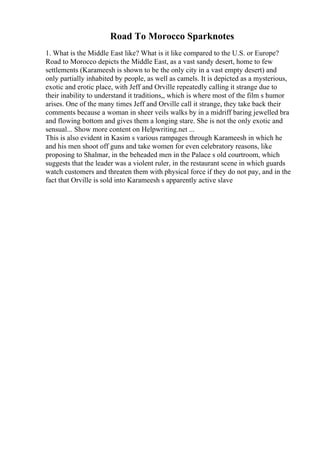 Road To Morocco Sparknotes
1. What is the Middle East like? What is it like compared to the U.S. or Europe?
Road to Morocco depicts the Middle East, as a vast sandy desert, home to few
settlements (Karameesh is shown to be the only city in a vast empty desert) and
only partially inhabited by people, as well as camels. It is depicted as a mysterious,
exotic and erotic place, with Jeff and Orville repeatedly calling it strange due to
their inability to understand it traditions,, which is where most of the film s humor
arises. One of the many times Jeff and Orville call it strange, they take back their
comments because a woman in sheer veils walks by in a midriff baring jewelled bra
and flowing bottom and gives them a longing stare. She is not the only exotic and
sensual... Show more content on Helpwriting.net ...
This is also evident in Kasim s various rampages through Karameesh in which he
and his men shoot off guns and take women for even celebratory reasons, like
proposing to Shalmar, in the beheaded men in the Palace s old courtroom, which
suggests that the leader was a violent ruler, in the restaurant scene in which guards
watch customers and threaten them with physical force if they do not pay, and in the
fact that Orville is sold into Karameesh s apparently active slave
 