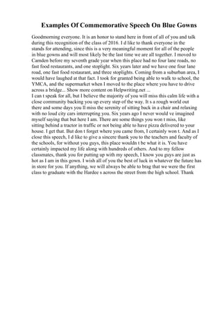 Examples Of Commemorative Speech On Blue Gowns
Goodmorning everyone. It is an honor to stand here in front of all of you and talk
during this recognition of the class of 2016. I d like to thank everyone in the
stands for attending, since this is a very meaningful moment for all of the people
in blue gowns and will most likely be the last time we are all together. I moved to
Camden before my seventh grade year when this place had no four lane roads, no
fast food restaurants, and one stoplight. Six years later and we have one four lane
road, one fast food restaurant, and three stoplights. Coming from a suburban area, I
would have laughed at that fact. I took for granted being able to walk to school, the
YMCA, and the supermarket when I moved to the place where you have to drive
across a bridge... Show more content on Helpwriting.net ...
I can t speak for all, but I believe the majority of you will miss this calm life with a
close community backing you up every step of the way. It s a rough world out
there and some days you ll miss the serenity of sitting back in a chair and relaxing
with no loud city cars interrupting you. Six years ago I never would ve imagined
myself saying that but here I am. There are some things you won t miss, like
sitting behind a tractor in traffic or not being able to have pizza delivered to your
house. I get that. But don t forget where you came from, I certainly won t. And as I
close this speech, I d like to give a sincere thank you to the teachers and faculty of
the schools, for without you guys, this place wouldn t be what it is. You have
certainly impacted my life along with hundreds of others. And to my fellow
classmates, thank you for putting up with my speech, I know you guys are just as
hot as I am in this gown. I wish all of you the best of luck in whatever the future has
in store for you. If anything, we will always be able to brag that we were the first
class to graduate with the Hardee s across the street from the high school. Thank
 