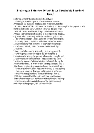 Securing A Software System Is An Invaluable Standard
Essay
Software Security Engineering Nicholas Kyte
2 Securing a software system is an invaluable standard
29 focus on the business need and cost reduction, but still
1 I. INTRODUCTION 27 focus on the business need to complete the project in a 28
more cost efficient way. Complex software designs often
3 when it comes to software design, and is often taken for
30 need a certain level of security to avoid possible tragedy.
4 granted when designing software. Software systems are
31 Software designers should consider security in complex
5 becoming more complex, which in turn makes software
32 systems along with the tools to use when designing a
6 design and security more complex. Software design
33 system.
7 tools can help secure a system by preventing possible
34 Developing a software begins by defining the re
8 attacks and covering the ground where attacks might land
35 quirements for the customer s need and finding value
9 within the system. Software design tools used during the
36 for the business. In order to turn the requirements into a
10 software engineering process enhance the way software
37 workable product, there needs to be a way to intelligently
11 designers research, develop, and implement software.
38 analyze the requirements in order to bring it to life.
12 Design teams affect the entire software development
39 Software design tools help analyze the problem, develop
13 process and often revisit phases of the process using
40 a scope of the project, and determine how
 