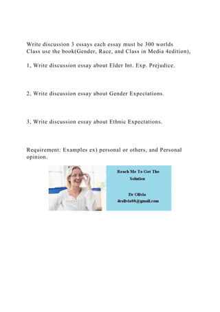Write discussion 3 essays each essay must be 300 worlds
Class use the book(Gender, Race, and Class in Media 4edition),
1, Write discussion essay about Elder Int. Exp. Prejudice.
2, Write discussion essay about Gender Expectations.
3, Write discussion essay about Ethnic Expectations.
Requirement: Examples ex) personal or others, and Personal
opinion.
 