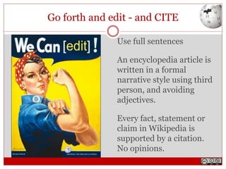 Go forth and edit - and CITE
Use full sentences
An encyclopedia article is
written in a formal
narrative style using third
person, and avoiding
adjectives.
Every fact, statement or
claim in Wikipedia is
supported by a citation.
No opinions.
 