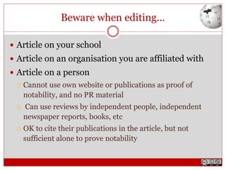 Beware when editing...
 Article on your school
 Article on an organisation you are affiliated with
 Article on a person
 Cannot use own website or publications as proof of
notability, and no PR material
 Can use reviews by independent people, independent
newspaper reports, books, etc
 OK to cite their publications in the article, but not
sufficient alone to prove notability
 