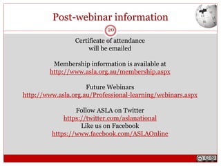 Post-webinar information
Certificate of attendance
will be emailed
Membership information is available at
http://www.asla.org.au/membership.aspx
Future Webinars
http://www.asla.org.au/Professional-learning/webinars.aspx
Follow ASLA on Twitter
https://twitter.com/aslanational
Like us on Facebook
https://www.facebook.com/ASLAOnline
20
 