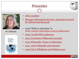 Presenter
• ASLA member
• Manager Information Services, Australian Council
for Educational Research
• 2006 ‘Wikis in education’ in
Wikis: tools for information work & collaboration
• 2009 GLAM Wiki conference
• 2013 Committee Wikimedia Australia
• 2014 Wikimedia Future of Education
• 2014 ALIA Wikipedia and Libraries
• 2016 VALA WikiBomb and Wikidata tour
Pru Mitchell
 