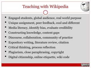 Teaching with Wikipedia
• Engaged students, global audience, real world purpose
• Unique assignment, peer feedback, cool and different
• Media literacy, identify bias, evaluate credibility
• Constructing knowledge, content gaps
• Discourse, collaboration, community of practice
• Expository writing, literature review, citation
• Critical thinking, process reflection
• Plagiarism, close paraphrasing, copyright
• Digital citizenship, online etiquette, wiki code
 