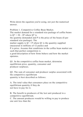 Write down the equation you're using, not just the numerical
answer.
Problem 1. Competitive Coffee Bean Market.
The market demand for a standard size package of coffee beans
is Qᴰ = 30 - 2P where Qᴰ is
the quantity demanded and P is the price of the beans ($ per
standard size package). The
market supply is Qˢ = P where Qˢ is the quantity supplied
(measured in millions of 12 packs) and
P is price. Assume that conditions in the coffee bean market are
such that perfect competition is
a good description of how firms behave and how the market
operates.
Q1. In the competitive coffee bean market, determine
equilibrium price, quantity, consumer and
producer surpluses.
Q2. The sum of consumer and producer surplus associated with
the competitive equilibrium
quantity is best described as follows:
A. The total value that consumers place on the competitive
equilibrium quantity if they do
not have to pay for it.
B. The benefit to producers of the last unit produced in a
competitive equilibrium.
C. The amount producers would be willing to pay to produce
one unit less than the
 