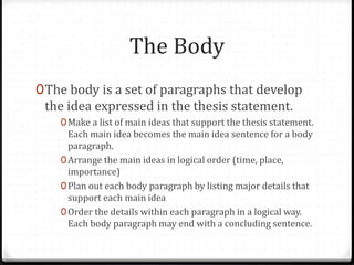 The Body
0The body is a set of paragraphs that develop
the idea expressed in the thesis statement.
0Make a list of main ideas that support the thesis statement.
Each main idea becomes the main idea sentence for a body
paragraph.
0Arrange the main ideas in logical order (time, place,
importance)
0Plan out each body paragraph by listing major details that
support each main idea
0Order the details within each paragraph in a logical way.
Each body paragraph may end with a concluding sentence.
 