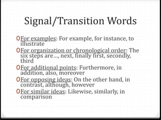 Signal/Transition Words
0For examples: For example, for instance, to
illustrate
0For organization or chronological order: The
six steps are…, next, finally first, secondly,
third
0For additional points: Furthermore, in
addition, also, moreover
0For opposing ideas: On the other hand, in
contrast, although, however
0For similar ideas: Likewise, similarly, in
comparison
 