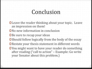 Conclusion
0Leave the reader thinking about your topic. Leave
an impression on them!
0No new information in conclusion
0Be sure to recap your ideas
0Should follow logically from the body of the essay
0Restate your thesis statement in different words
0You might want to have your reader do something
after reading (“call to action” – Example: Go write
your Senator about this problem.)
 