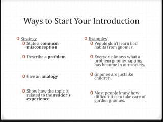 Ways to Start Your Introduction
0 Strategy
0 State a common
misconception
0 Describe a problem
0 Give an analogy
0 Show how the topic is
related to the reader’s
experience
0 Examples
0 People don’t learn bad
habits from gnomes.
0 Everyone knows what a
problem gnome-napping
has become in our society.
0 Gnomes are just like
children.
0 Most people know how
difficult it is to take care of
garden gnomes.
 