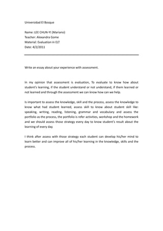 Universidad El Bosque<br />Name: LEE CHUN-YI (Mariano)<br />Teacher: Alexandra Gome<br />Material: Evaluation in ELT<br />Date: 4/2/2011<br />Write an essay about your experience with assessment. <br />In my opinion that assessment is evaluation, To evaluate to know how about student’s learning, if the student understand or not understand, if them learned or not learned and through the assessment we can know how can we help. <br />Is important to assess the knowledge, skill and the process, assess the knowledge to know what had student learned, assess skill to know about student skill like: speaking, writing, reading, listening, grammar and vocabulary and assess the portfolio as the process, the portfolio is refer activities, workshop and the homework and we should assess those strategy every day to know student’s result about the learning of every day. <br />I think after assess with those strategy each student can develop his/her mind to learn better and can improve all of his/her learning in the knowledge, skills and the process. <br />