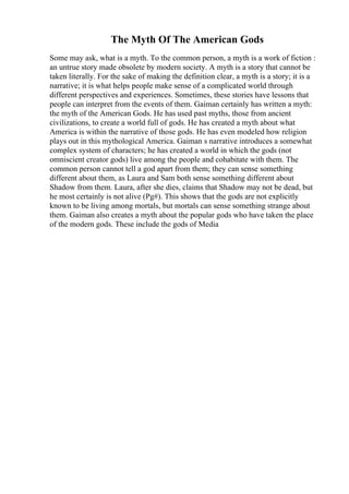 The Myth Of The American Gods
Some may ask, what is a myth. To the common person, a myth is a work of fiction :
an untrue story made obsolete by modern society. A myth is a story that cannot be
taken literally. For the sake of making the definition clear, a myth is a story; it is a
narrative; it is what helps people make sense of a complicated world through
different perspectives and experiences. Sometimes, these stories have lessons that
people can interpret from the events of them. Gaiman certainly has written a myth:
the myth of the American Gods. He has used past myths, those from ancient
civilizations, to create a world full of gods. He has created a myth about what
America is within the narrative of those gods. He has even modeled how religion
plays out in this mythological America. Gaiman s narrative introduces a somewhat
complex system of characters; he has created a world in which the gods (not
omniscient creator gods) live among the people and cohabitate with them. The
common person cannot tell a god apart from them; they can sense something
different about them, as Laura and Sam both sense something different about
Shadow from them. Laura, after she dies, claims that Shadow may not be dead, but
he most certainly is not alive (Pg#). This shows that the gods are not explicitly
known to be living among mortals, but mortals can sense something strange about
them. Gaiman also creates a myth about the popular gods who have taken the place
of the modern gods. These include the gods of Media
 