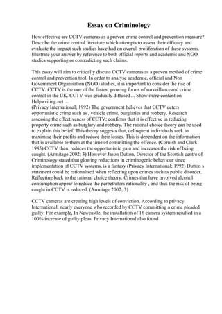 Essay on Criminology
How effective are CCTV cameras as a proven crime control and prevention measure?
Describe the crime control literature which attempts to assess their efficacy and
evaluate the impact such studies have had on overall proliferation of these systems.
Illustrate your answer by reference to both official reports and academic and NGO
studies supporting or contradicting such claims.
This essay will aim to critically discuss CCTV cameras as a proven method of crime
control and prevention tool. In order to analyse academic, official and Non
Government Organisation (NGO) studies, it is important to consider the rise of
CCTV. CCTV is the one of the fastest growing forms of surveillanceand crime
control in the UK. CCTV was gradually diffused ... Show more content on
Helpwriting.net ...
(Privacy International; 1992) The government believes that CCTV deters
opportunistic crime such as , vehicle crime, burglaries and robbery. Research
assessing the effectiveness of CCTV; confirms that it is effective in reducing
property crime such as burglary and robbery. The rational choice theory can be used
to explain this belief. This theory suggests that, delinquent individuals seek to
maximise their profits and reduce their losses. This is dependent on the information
that is available to them at the time of committing the offence. (Cornish and Clark
1985) CCTV then, reduces the opportunistic gain and increases the risk of being
caught. (Armitage 2002; 3) However Jason Dutton, Director of the Scottish centre of
Criminology stated that glowing reductions in criminogenic behaviour since
implementation of CCTV systems, is a fantasy (Privacy International; 1992) Dutton s
statement could be rationalised when reflecting upon crimes such as public disorder.
Reflecting back to the rational choice theory: Crimes that have involved alcohol
consumption appear to reduce the perpetrators rationality , and thus the risk of being
caught in CCTV is reduced. (Armitage 2002; 3)
CCTV cameras are creating high levels of conviction. According to privacy
International, nearly everyone who recorded by CCTV committing a crime pleaded
guilty. For example, In Newcastle, the installation of 16 camera system resulted in a
100% increase of guilty pleas. Privacy International also found
 