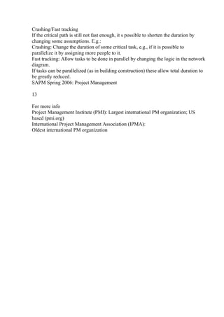 Crashing/Fast tracking
If the critical path is still not fast enough, it s possible to shorten the duration by
changing some assumptions. E.g.:
Crashing: Change the duration of some critical task, e.g., if it is possible to
parallelize it by assigning more people to it.
Fast tracking: Allow tasks to be done in parallel by changing the logic in the network
diagram.
If tasks can be parallelized (as in building construction) these allow total duration to
be greatly reduced.
SAPM Spring 2006: Project Management
13
For more info
Project Management Institute (PMI): Largest international PM organization; US
based (pmi.org)
International Project Management Association (IPMA):
Oldest international PM organization
 