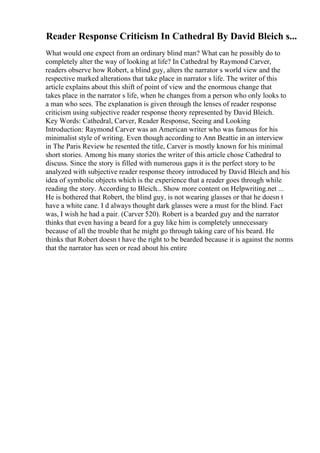 Reader Response Criticism In Cathedral By David Bleich s...
What would one expect from an ordinary blind man? What can he possibly do to
completely alter the way of looking at life? In Cathedral by Raymond Carver,
readers observe how Robert, a blind guy, alters the narrator s world view and the
respective marked alterations that take place in narrator s life. The writer of this
article explains about this shift of point of view and the enormous change that
takes place in the narrator s life, when he changes from a person who only looks to
a man who sees. The explanation is given through the lenses of reader response
criticism using subjective reader response theory represented by David Bleich.
Key Words: Cathedral, Carver, Reader Response, Seeing and Looking
Introduction: Raymond Carver was an American writer who was famous for his
minimalist style of writing. Even though according to Ann Beattie in an interview
in The Paris Review he resented the title, Carver is mostly known for his minimal
short stories. Among his many stories the writer of this article chose Cathedral to
discuss. Since the story is filled with numerous gaps it is the perfect story to be
analyzed with subjective reader response theory introduced by David Bleich and his
idea of symbolic objects which is the experience that a reader goes through while
reading the story. According to Bleich... Show more content on Helpwriting.net ...
He is bothered that Robert, the blind guy, is not wearing glasses or that he doesn t
have a white cane. I d always thought dark glasses were a must for the blind. Fact
was, I wish he had a pair. (Carver 520). Robert is a bearded guy and the narrator
thinks that even having a beard for a guy like him is completely unnecessary
because of all the trouble that he might go through taking care of his beard. He
thinks that Robert doesn t have the right to be bearded because it is against the norms
that the narrator has seen or read about his entire
 