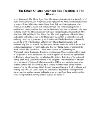 The Effects Of Afro-American Folk Tradition In The
Bluest...
In her first novel, The Bluest Eyes, Toni Morrison explores the destructive effects of
racial prejudice upon Afro Americans. It also projects the Afro American folk culture
in process. From folk culture to the blues, from folk speech to myths and other
beliefs, Lorain, Ohio, shares with historical black folk communities patterns of
survival and coping tradition that comfort in times of loss, and beliefs that point to an
enduring creativity. This assignment will focus on reconnecting fragments of Afro
American folk tradition in The Bluest Eye. The black population of Lorain, Ohio,
participates in traditions that foster black survival, comfort in times of need, and
enduring creativity. Against this grain, Pauline and Cholly Breedlove erroneously
accept the myth of the north as a place where blacks become socially and
economically free. As a result they lose their abilities to use the old folk forms that
sustained generations of rural blacks, and thus they broke chains of continuity in
black culture. The Breedloves... Show more content on Helpwriting.net ...
When such caring disappears, disastrous results ensue. Thus, Morrison offers a part
of the pattern of black interaction that sustains against the dissolution represented
by Pauline s refusal to mother her children, Geraldine s distortion of the notion of
family and Cholly s destructive abuse of his daughter. The description of M Dear
is a reminiscent of historical folk communities. M Dear was a quiet woman who
lived in a shack near the woods (108), is usually called in when all the ordinary
means of curing illness have failed. She advices Aunt Jimmy to drink pot liquor and
nothing else (108). M Dear s ties to the community, despite her seeming outsider
status, provide another contrast to Pecola, who, severed from those traditions that
could incorporate her, merely remains outside the bonds of
 