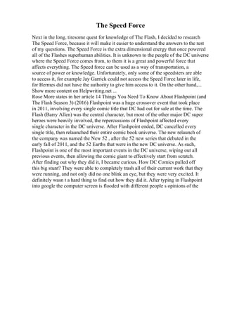 The Speed Force
Next in the long, tiresome quest for knowledge of The Flash, I decided to research
The Speed Force, because it will make it easier to understand the answers to the rest
of my questions. The Speed Force is the extra dimensional energy that once powered
all of the Flashes superhuman abilities. It is unknown to the people of the DC universe
where the Speed Force comes from, to them it is a great and powerful force that
affects everything. The Speed force can be used as a way of transportation, a
source of power or knowledge. Unfortunately, only some of the speedsters are able
to access it, for example Jay Garrick could not access the Speed Force later in life,
for Hermes did not have the authority to give him access to it. On the other hand,...
Show more content on Helpwriting.net ...
Rose More states in her article 14 Things You Need To Know About Flashpoint (and
The Flash Season 3) (2016) Flashpoint was a huge crossover event that took place
in 2011, involving every single comic title that DC had out for sale at the time. The
Flash (Barry Allen) was the central character, but most of the other major DC super
heroes were heavily involved, the repercussions of Flashpoint affected every
single character in the DC universe. After Flashpoint ended, DC cancelled every
single title, then relaunched their entire comic book universe. The new relaunch of
the company was named the New 52 , after the 52 new series that debuted in the
early fall of 2011, and the 52 Earths that were in the new DC universe. As such,
Flashpoint is one of the most important events in the DC universe, wiping out all
previous events, then allowing the comic giant to effectively start from scratch.
After finding out why they did it, I became curious. How DC Comics pulled off
this big stunt? They were able to completely trash all of their current work that they
were running, and not only did no one blink an eye, but they were very excited. It
definitely wasn t a hard thing to find out how they did it. After typing in Flashpoint
into google the computer screen is flooded with different people s opinions of the
 