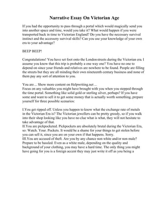 Narrative Essay On Victorian Age
If you had the opportunity to pass through a portal which would magically send you
into another space and time, would you take it? What would happen if you were
transported back in time to Victorian England? Do you have the necessary survival
instinct and the accessory survival skills? Can you use your knowledge of your own
era to your advantage?
BEEP BEEP!
Congratulations! You have set foot onto the Londonstreets during the Victorian era. I
assume you know that this trip is probably a one way one? You have no one to
depend on since your friends and relatives are nowhere to be found. People are filling
the streets but they are all minding their own nineteenth century business and none of
them pay any sort of attention to you.
You are ... Show more content on Helpwriting.net ...
Focus on any valuables you might have brought with you when you stepped through
the time portal. Something like solid gold or sterling silver, perhaps? If you have
some and want to sell it to get some money that is actually worth something, prepare
yourself for three possible scenarios:
I.You get ripped off. Unless you happen to know what the exchange rate of metals
in the Victorian Era is? The Victorian jewellers can be pretty greedy, so if you walk
into their shop looking like you have no clue what is what, they will not hesitate to
take advantage of that.
II.You are pickpocketed. Pickpockets are absolutely brutal during the Victorian Era,
so: Watch. Your. Pockets. It would be a shame for your things to get stolen before
you can sell it, since you are on your own if that happens. Sorry.
III.You are accused of theft. Are you by any chance non white and/or non male?
Prepare to be hassled. Even as a white male, depending on the quality and
background of your clothing, you may have a hard time. The only thing you might
have going for you is a foreign accent they may just write it off as you being a
 