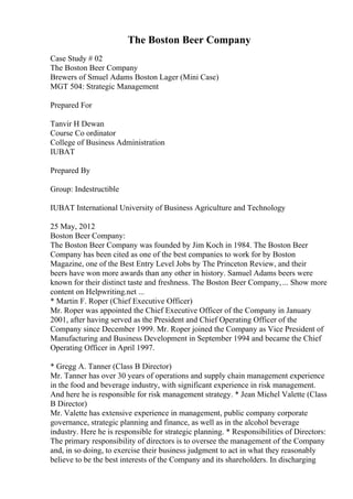 The Boston Beer Company
Case Study # 02
The Boston Beer Company
Brewers of Smuel Adams Boston Lager (Mini Case)
MGT 504: Strategic Management
Prepared For
Tanvir H Dewan
Course Co ordinator
College of Business Administration
IUBAT
Prepared By
Group: Indestructible
IUBAT International University of Business Agriculture and Technology
25 May, 2012
Boston Beer Company:
The Boston Beer Company was founded by Jim Koch in 1984. The Boston Beer
Company has been cited as one of the best companies to work for by Boston
Magazine, one of the Best Entry Level Jobs by The Princeton Review, and their
beers have won more awards than any other in history. Samuel Adams beers were
known for their distinct taste and freshness. The Boston Beer Company,... Show more
content on Helpwriting.net ...
* Martin F. Roper (Chief Executive Officer)
Mr. Roper was appointed the Chief Executive Officer of the Company in January
2001, after having served as the President and Chief Operating Officer of the
Company since December 1999. Mr. Roper joined the Company as Vice President of
Manufacturing and Business Development in September 1994 and became the Chief
Operating Officer in April 1997.
* Gregg A. Tanner (Class B Director)
Mr. Tanner has over 30 years of operations and supply chain management experience
in the food and beverage industry, with significant experience in risk management.
And here he is responsible for risk management strategy. * Jean Michel Valette (Class
B Director)
Mr. Valette has extensive experience in management, public company corporate
governance, strategic planning and finance, as well as in the alcohol beverage
industry. Here he is responsible for strategic planning. * Responsibilities of Directors:
The primary responsibility of directors is to oversee the management of the Company
and, in so doing, to exercise their business judgment to act in what they reasonably
believe to be the best interests of the Company and its shareholders. In discharging
 