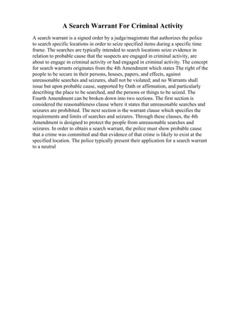 A Search Warrant For Criminal Activity
A search warrant is a signed order by a judge/magistrate that authorizes the police
to search specific locations in order to seize specified items during a specific time
frame. The searches are typically intended to search locations seize evidence in
relation to probable cause that the suspects are engaged in criminal activity, are
about to engage in criminal activity or had engaged in criminal activity. The concept
for search warrants originates from the 4th Amendment which states The right of the
people to be secure in their persons, houses, papers, and effects, against
unreasonable searches and seizures, shall not be violated; and no Warrants shall
issue but upon probable cause, supported by Oath or affirmation, and particularly
describing the place to be searched, and the persons or things to be seized. The
Fourth Amendment can be broken down into two sections. The first section is
considered the reasonableness clause where it states that unreasonable searches and
seizures are prohibited. The next section is the warrant clause which specifies the
requirements and limits of searches and seizures. Through these clauses, the 4th
Amendment is designed to protect the people from unreasonable searches and
seizures. In order to obtain a search warrant, the police must show probable cause
that a crime was committed and that evidence of that crime is likely to exist at the
specified location. The police typically present their application for a search warrant
to a neutral
 