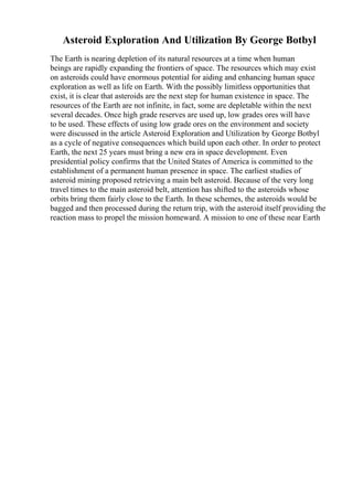 Asteroid Exploration And Utilization By George Botbyl
The Earth is nearing depletion of its natural resources at a time when human
beings are rapidly expanding the frontiers of space. The resources which may exist
on asteroids could have enormous potential for aiding and enhancing human space
exploration as well as life on Earth. With the possibly limitless opportunities that
exist, it is clear that asteroids are the next step for human existence in space. The
resources of the Earth are not infinite, in fact, some are depletable within the next
several decades. Once high grade reserves are used up, low grades ores will have
to be used. These effects of using low grade ores on the environment and society
were discussed in the article Asteroid Exploration and Utilization by George Botbyl
as a cycle of negative consequences which build upon each other. In order to protect
Earth, the next 25 years must bring a new era in space development. Even
presidential policy confirms that the United States of America is committed to the
establishment of a permanent human presence in space. The earliest studies of
asteroid mining proposed retrieving a main belt asteroid. Because of the very long
travel times to the main asteroid belt, attention has shifted to the asteroids whose
orbits bring them fairly close to the Earth. In these schemes, the asteroids would be
bagged and then processed during the return trip, with the asteroid itself providing the
reaction mass to propel the mission homeward. A mission to one of these near Earth
 