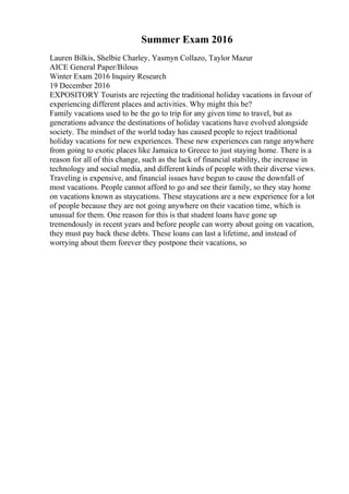 Summer Exam 2016
Lauren Bilkis, Shelbie Charley, Yasmyn Collazo, Taylor Mazur
AICE General Paper/Bilous
Winter Exam 2016 Inquiry Research
19 December 2016
EXPOSITORY Tourists are rejecting the traditional holiday vacations in favour of
experiencing different places and activities. Why might this be?
Family vacations used to be the go to trip for any given time to travel, but as
generations advance the destinations of holiday vacations have evolved alongside
society. The mindset of the world today has caused people to reject traditional
holiday vacations for new experiences. These new experiences can range anywhere
from going to exotic places like Jamaica to Greece to just staying home. There is a
reason for all of this change, such as the lack of financial stability, the increase in
technology and social media, and different kinds of people with their diverse views.
Traveling is expensive, and financial issues have begun to cause the downfall of
most vacations. People cannot afford to go and see their family, so they stay home
on vacations known as staycations. These staycations are a new experience for a lot
of people because they are not going anywhere on their vacation time, which is
unusual for them. One reason for this is that student loans have gone up
tremendously in recent years and before people can worry about going on vacation,
they must pay back these debts. These loans can last a lifetime, and instead of
worrying about them forever they postpone their vacations, so
 