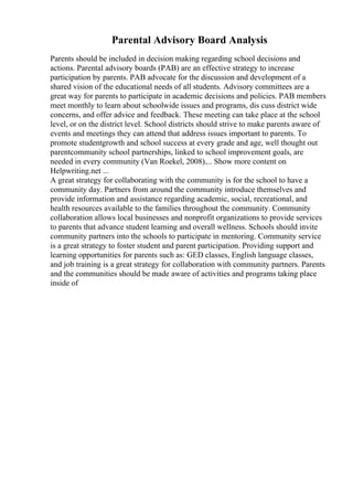 Parental Advisory Board Analysis
Parents should be included in decision making regarding school decisions and
actions. Parental advisory boards (PAB) are an effective strategy to increase
participation by parents. PAB advocate for the discussion and development of a
shared vision of the educational needs of all students. Advisory committees are a
great way for parents to participate in academic decisions and policies. PAB members
meet monthly to learn about schoolwide issues and programs, dis cuss district wide
concerns, and offer advice and feedback. These meeting can take place at the school
level, or on the district level. School districts should strive to make parents aware of
events and meetings they can attend that address issues important to parents. To
promote studentgrowth and school success at every grade and age, well thought out
parentcommunity school partnerships, linked to school improvement goals, are
needed in every community (Van Roekel, 2008).... Show more content on
Helpwriting.net ...
A great strategy for collaborating with the community is for the school to have a
community day. Partners from around the community introduce themselves and
provide information and assistance regarding academic, social, recreational, and
health resources available to the families throughout the community. Community
collaboration allows local businesses and nonprofit organizations to provide services
to parents that advance student learning and overall wellness. Schools should invite
community partners into the schools to participate in mentoring. Community service
is a great strategy to foster student and parent participation. Providing support and
learning opportunities for parents such as: GED classes, English language classes,
and job training is a great strategy for collaboration with community partners. Parents
and the communities should be made aware of activities and programs taking place
inside of
 