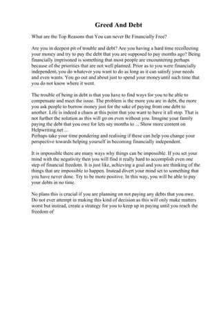 Greed And Debt
What are the Top Reasons that You can never Be Financially Free?
Are you in deepest pit of trouble and debt? Are you having a hard time recollecting
your money and try to pay the debt that you are supposed to pay months ago? Being
financially imprisoned is something that most people are encountering perhaps
because of the priorities that are not well planned. Prior as to you were financially
independent, you do whatever you want to do as long as it can satisfy your needs
and even wants. You go out and about just to spend your moneyuntil such time that
you do not know where it went.
The trouble of being in debt is that you have to find ways for you to be able to
compensate and meet the issue. The problem is the more you are in debt, the more
you ask people to borrow money just for the sake of paying from one debt to
another. Life is indeed a chaos at this point that you want to have it all stop. That is
not further the solution as this will go on even without you. Imagine your family
paying the debt that you owe for lets say months to ... Show more content on
Helpwriting.net ...
Perhaps take your time pondering and realising if these can help you change your
perspective towards helping yourself in becoming financially independent.
It is impossible there are many ways why things can be impossible. If you set your
mind with the negativity then you will find it really hard to accomplish even one
step of financial freedom. It is just like, achieving a goal and you are thinking of the
things that are impossible to happen. Instead divert your mind set to something that
you have never done. Try to be more positive. In this way, you will be able to pay
your debts in no time.
No plans this is crucial if you are planning on not paying any debts that you owe.
Do not ever attempt in making this kind of decision as this will only make matters
worst but instead, create a strategy for you to keep up in paying until you reach the
freedom of
 