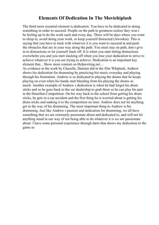Elements Of Dedication In The Moviehiplash
The third most essential element is dedication. You have to be dedicated to doing
something in order to succeed. People on the path to greatness realize they won t
be feeling up to do the work each and every day. There will be days where you want
to sleep in, avoid doing your work, or keep yourself distracted (Awoskia). This is
saying that you have to stick with whatever it is you want to succeed at and push
the obstacles that are in your way along the path. You must stay on path, don t give
in to distractions or let yourself slack off. It is when you start letting distractions
overwhelm you and you start slacking off when you lose your dedication to strive to
achieve whatever it is you are trying to achieve. Dedication is an important key
element that... Show more content on Helpwriting.net ...
As evidence in the work by Chazelle, Damien did in the film Whiplash, Andrew
shows his dedication for drumming by practicing his music everyday and playing
through his frustration. Andrew is so dedicated to playing the drums that he keeps
playing on even when his hands start bleeding from his playing the drums so
much. Another example of Andrew s dedication is when he had forgot his drum
sticks and so he goes back to the car dealership to grab them so he can play his part
in the Dunellen Competition. On his way back to the school from getting his drum
sticks, he gets in a car accident and the first thing he is worried about is getting his
drum sticks and making it to the competition on time. Andrew does not let anything
get in the way of his drumming. The most important thing to Andrew is his
drumming. Just like Andrew s passion and dedication for drumming, we all have
something that we are extremely passionate about and dedicated to, and will not let
anything stand in our way of not being able to do whatever it is we are passionate
about. I have some personal experience through darts that shows my dedication to the
game as
 