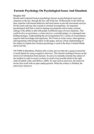 Forensic Psychology On Psychological Issues And Situations
Meaghan Hill
Hostile and Confused Forensic psychology focuses on psychological issues and
situations in the law, through the law, and of the law. Professionals in this field use
their expertise with human behaviors and motivations to provide assessment services
for the courts and may also consult in criminal investigations. An important
psychological skill that is used in ongoing investigations and in many criminal
settings is the ability to talk with people in different types of crisis situations. This
could involve an eyewitness, a crime survivor, a suicidal jumper, or a deranged man
holding hostages. Understanding the art of negotiation for a variety of circumstances
requires both knowledge and experience. We ll look at victim issues, interrogations,
and negotiating with hostage takers in this paper, and use a basic understanding of
the subject to explain how forensic psychology is used in the show Criminal Minds
and in real life.
VICTIMS In Bloodlines, Prentiss tells a crime survivor that she s going to assist her
to recall details by using a cognitive interview. This forensic technique focuses on the
retrieval of information from memory. Its aim is to mentally reinstate the context of
the incident in order to assist a witness to recall every possible detail in the right
order (Cambell, John, and DeNevi, 2004). To start such an interview, the interview
invites free recall with an open ended question. When the witness is finished, the
interviewer returns to
 