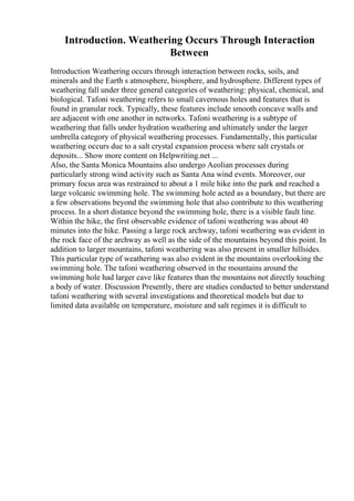 Introduction. Weathering Occurs Through Interaction
Between
Introduction Weathering occurs through interaction between rocks, soils, and
minerals and the Earth s atmosphere, biosphere, and hydrosphere. Different types of
weathering fall under three general categories of weathering: physical, chemical, and
biological. Tafoni weathering refers to small cavernous holes and features that is
found in granular rock. Typically, these features include smooth concave walls and
are adjacent with one another in networks. Tafoni weathering is a subtype of
weathering that falls under hydration weathering and ultimately under the larger
umbrella category of physical weathering processes. Fundamentally, this particular
weathering occurs due to a salt crystal expansion process where salt crystals or
deposits... Show more content on Helpwriting.net ...
Also, the Santa Monica Mountains also undergo Aeolian processes during
particularly strong wind activity such as Santa Ana wind events. Moreover, our
primary focus area was restrained to about a 1 mile hike into the park and reached a
large volcanic swimming hole. The swimming hole acted as a boundary, but there are
a few observations beyond the swimming hole that also contribute to this weathering
process. In a short distance beyond the swimming hole, there is a visible fault line.
Within the hike, the first observable evidence of tafoni weathering was about 40
minutes into the hike. Passing a large rock archway, tafoni weathering was evident in
the rock face of the archway as well as the side of the mountains beyond this point. In
addition to larger mountains, tafoni weathering was also present in smaller hillsides.
This particular type of weathering was also evident in the mountains overlooking the
swimming hole. The tafoni weathering observed in the mountains around the
swimming hole had larger cave like features than the mountains not directly touching
a body of water. Discussion Presently, there are studies conducted to better understand
tafoni weathering with several investigations and theoretical models but due to
limited data available on temperature, moisture and salt regimes it is difficult to
 