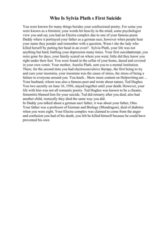 Who Is Sylvia Plath s First Suicide
You were known for many things besides your confessional poetry. For some you
were known as a feminist; your words hit heavily in the mind, some psychologist
view you and say you had an Electra complex due to one of your famous poem
Daddy where it portrayed your father as a german nazi, however when people hear
your name they ponder and remember with a question, Wasn t she the lady who
killed herself by putting her head in an oven? . Sylvia Plath, your life was not
anything but hard, battling your depression many times. Your first suicideattempt, you
were gone for days, your family scared on where you went; little did they know you
right under their feet. You were found in the cellar of your home, dazed and covered
in your own vomit. Your mother, Aurelia Plath, sent you to a mental institution.
There, for the second time you had electroconvulsive therapy, the first being to try
and cure your insomnia, your insomnia was the cause of stress, the stress of being a
failure to everyone around you. You knelt... Show more content on Helpwriting.net ...
Your husband, whom was also a famous poet and wrote about nature, Ted Hughes.
You two secretly on June 16, 1956, stayed together until your death. However, your
life with him was not all romantic poetry. Ted Hughes was known to be a cheater,
fementitis blamed him for your suicide, Ted did remarry after you died, also had
another child, ironically they died the same way you did.
In Daddy you talked about a german nazi father, it was about your father, Otto.
Your father was a professor of German and Biology (Mondragon), died of diabetes
when you were eight. Your Electra complex was claimed to come from the anger
and confusion you had of his death, you felt he killed himself because he could have
prevented his own
 