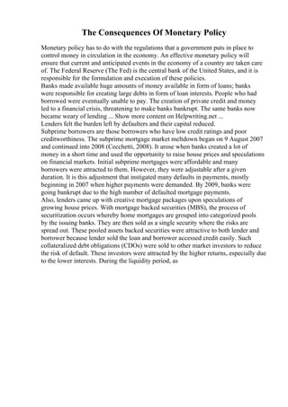 The Consequences Of Monetary Policy
Monetary policy has to do with the regulations that a government puts in place to
control money in circulation in the economy. An effective monetary policy will
ensure that current and anticipated events in the economy of a country are taken care
of. The Federal Reserve (The Fed) is the central bank of the United States, and it is
responsible for the formulation and execution of these policies.
Banks made available huge amounts of money available in form of loans; banks
were responsible for creating large debts in form of loan interests. People who had
borrowed were eventually unable to pay. The creation of private credit and money
led to a financial crisis, threatening to make banks bankrupt. The same banks now
became weary of lending ... Show more content on Helpwriting.net ...
Lenders felt the burden left by defaulters and their capital reduced.
Subprime borrowers are those borrowers who have low credit ratings and poor
creditworthiness. The subprime mortgage market meltdown began on 9 August 2007
and continued into 2008 (Cecchetti, 2008). It arose when banks created a lot of
money in a short time and used the opportunity to raise house prices and speculations
on financial markets. Initial subprime mortgages were affordable and many
borrowers were attracted to them. However, they were adjustable after a given
duration. It is this adjustment that instigated many defaults in payments, mostly
beginning in 2007 when higher payments were demanded. By 2009, banks were
going bankrupt due to the high number of defaulted mortgage payments.
Also, lenders came up with creative mortgage packages upon speculations of
growing house prices. With mortgage backed securities (MBS), the process of
securitization occurs whereby home mortgages are grouped into categorized pools
by the issuing banks. They are then sold as a single security where the risks are
spread out. These pooled assets backed securities were attractive to both lender and
borrower because lender sold the loan and borrower accessed credit easily. Such
collateralized debt obligations (CDOs) were sold to other market investors to reduce
the risk of default. These investors were attracted by the higher returns, especially due
to the lower interests. During the liquidity period, as
 