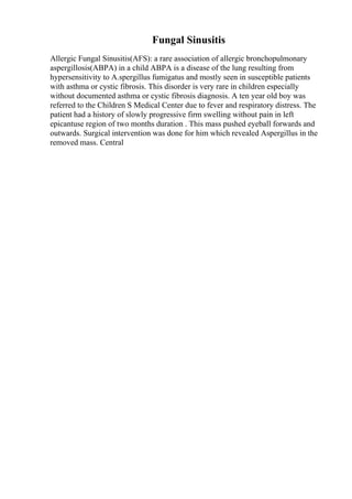 Fungal Sinusitis
Allergic Fungal Sinusitis(AFS): a rare association of allergic bronchopulmonary
aspergillosis(ABPA) in a child ABPA is a disease of the lung resulting from
hypersensitivity to A.spergillus fumigatus and mostly seen in susceptible patients
with asthma or cystic fibrosis. This disorder is very rare in children especially
without documented asthma or cystic fibrosis diagnosis. A ten year old boy was
referred to the Children S Medical Center due to fever and respiratory distress. The
patient had a history of slowly progressive firm swelling without pain in left
epicantuse region of two months duration . This mass pushed eyeball forwards and
outwards. Surgical intervention was done for him which revealed Aspergillus in the
removed mass. Central
 