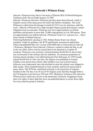 Jehovah s Witness Essay
Jehovah s Witnesses Gary Davis University of Phoenix REL334/World Religious
Traditions II Dr. Devon Smith January 10, 2007
Jehovah s Witnesses Jehovah s Witnesses get their name from Jehovah, which is
English version of the name given for God in the Hebrew Scriptures. The word
Witnesses is taken from the passage in Isaiah 43:10 Ye are my witnesses, saith the
Lord... Jehovah s Witnesses are a high strength religious group that requires a major
obligation from its associates. Witnesses now have approximately six million
publishers and pioneers in more than 75,000 congregations in over 200 nations. There
are approximately one million Jehovah s Witnesses in the U.S., and just over ... Show
more content on Helpwriting.net ...
Following Rutherford s passing in 1942, Nathan Homer Knorr was chosen
president. Under his guidance, the WTS significantly increased its publication
efforts and published their new version of the Bible that is used mostly by Jehovah
s Witnesses. (Religion Facts) Jehovah s Witness s refusal to salute the flag, to aid
in the war effort, and to vote has caused them to be detested in a number of
countries. Witnesses were seriously victimized during World War II, due to their
non involvement in the military and war industries. An enormous proportion of
German church members were killed during the Nazi Holocaust. In 1939 Canada
entered World War II. One year later, the religion was prohibited in Canada.
Children were barred from school; other children were sent to foster homes;
followers were imprisoned; men who declined to enter the military were shipped to
labor camps. They remained banned in some countries and heavily persecuted in
many others. The WTS has contributed seriously to the protection of religious
freedom in the US; they won 36 out of 45 religious cases that they brought forth to
the US Supreme Court between 1938 and 1955. (Religious Tolerance) The Jehovah s
Witnesses have achieved a service to the democratic system by struggling to keep
their civil rights. In their fight they have accomplished plenty to secure those rights
for every minority group in America.
 