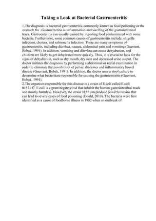 Taking a Look at Bacterial Gastroenteritis
1.The diagnosis is bacterial gastroenteritis, commonly known as food poisoning or the
stomach flu . Gastroenteritis is inflammation and swelling of the gastrointestinal
track. Gastroenteritis can usually caused by ingesting food contaminated with some
bacteria. Furthermore, some common causes of gastroenteritis include, shigella
infection, cholera, and salmonella infection. There are many symptoms of
gastroenteritis, including diarrhea, nausea, abdominal pain and vomiting (Guerrant,
Bobak, 1991). In addition, vomiting and diarrhea can cause dehydration, and
children are likely to get dehydrated more quickly. Thus, it is crucial to look for the
signs of dehydration, such as dry mouth, dry skin and decreased urine output. The
doctor initiates the diagnosis by performing a abdominal or rectal examination in
order to eliminate the possibilities of pelvic abscesses and inflammatory bowel
disease (Guerrant, Bobak, 1991). In addition, the doctor uses a stool culture to
determine what bacteriaare responsible for causing the gastroenteritis (Guerrant,
Bobak, 1991).
2.The organism responsible for this disease is a strain of E.coli called E.coli
0157:H7. E.coli is a gram negative rod that inhabit the human gastrointestinal track
and mostly harmless. However, the strain 0157 can produce powerful toxins that
can lead to severe cases of food poisoning (Gould, 2010). The bacteria were first
identified as a cause of foodborne illness in 1982 when an outbreak of
 