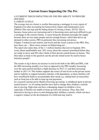 Current Issues Impacting On The Prs
4.1CURRENT ISSUES IMPACTING ON THE PRS ABILITY TO PROVIDE
HOUSING
4.1ARENT LEVELS
The average rent on a home is costlier than paying a mortgage in every region of
England even after accounting for homeowners repairs and maintenance costs
[Shelter (The rent trap and the fading dream of owning a home, 2013)]. This is
because, house prices are increasing and it is becoming more and more difficult to get
a mortgage in the current climate. A cause being the demand outweighs the supply
because there are too many people and not enough houses, which then drives up
demand in other sectors, PRS in particular thus increasing rent prices.
Chapter 3 looked at rent control, rent levels and the issues it poses in the PRS. Plus,
how these can ... Show more content on Helpwriting.net ...
The report also states that, of the 1.1 million families that rent in England, 48%
worry about unaffordable rent; 38% worry about the contract terminated before they
are ready to move and 44% don t think of their private rented houses as homes. This
then takes us back to the question can the private rented sector be used to house
homeless people?
The results in fig.6 shows an increase in rent levels both in the SRS and PRS, with
the SRS increasing steadily over time as opposed to the PRS steadily increasing
over the same period and then a slight decrease in 2012 13, and then increasing
further in 2013 14. This further supports the issues of rent levels in the private sector
and its inability to support homeless families with dependents, as these families will
have insufficient funds to accommodate their needs e.g. cutting back on necessities
such as food just to be able to keep up rent payments.
In a research carried out by Shelter (Growing up renting: A childhood spent in private
rented homes) 1 in 10 renting families have had to change their children s schools
due to moving. High rents can have a damaging impact on children s lives
especially if families are unable to keep up with rent increase. Thus, they find
themselves having to move to and changing their children s schools, which can have
a negative impact on the development of a child and may lead to
 