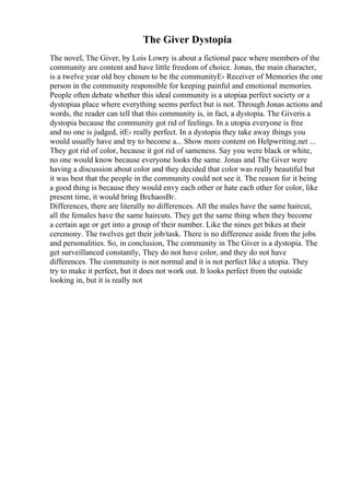 The Giver Dystopia
The novel, The Giver, by Lois Lowry is about a fictional pace where members of the
community are content and have little freedom of choice. Jonas, the main character,
is a twelve year old boy chosen to be the communityЕ› Receiver of Memories the one
person in the community responsible for keeping painful and emotional memories.
People often debate whether this ideal community is a utopiaa perfect society or a
dystopiaa place where everything seems perfect but is not. Through Jonas actions and
words, the reader can tell that this community is, in fact, a dystopia. The Giveris a
dystopia because the community got rid of feelings. In a utopia everyone is free
and no one is judged, itЕ› really perfect. In a dystopia they take away things you
would usually have and try to become a... Show more content on Helpwriting.net ...
They got rid of color, because it got rid of sameness. Say you were black or white,
no one would know because everyone looks the same. Jonas and The Giver were
having a discussion about color and they decided that color was really beautiful but
it was best that the people in the community could not see it. The reason for it being
a good thing is because they would envy each other or hate each other for color, like
present time, it would bring ВґchaosВґ.
Differences, there are literally no differences. All the males have the same haircut,
all the females have the same haircuts. They get the same thing when they become
a certain age or get into a group of their number. Like the nines get bikes at their
ceremony. The twelves get their job/task. There is no difference aside from the jobs
and personalities. So, in conclusion, The community in The Giver is a dystopia. The
get surveillanced constantly, They do not have color, and they do not have
differences. The community is not normal and it is not perfect like a utopia. They
try to make it perfect, but it does not work out. It looks perfect from the outside
looking in, but it is really not
 