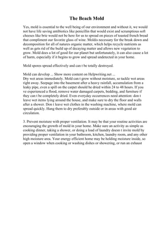 The Beach Mold
Yes, mold is essential to the well being of our environment and without it, we would
not have life saving antibiotics like penicillin that would exist and scrumptious soft
cheeses like brie would not be here for us to spread on pieces of toasted french bread
that compliment our favorite glass of wine. Moldis necessary for the break down and
decomposition for all of natures organic matter, which helps recycle nutrients as
well as gets rid of the build up of decaying matter and allows new vegetation to
grow. Mold does a lot of good for our planet but unfortunately, it can also cause a lot
of harm, especially if it begins to grow and spread undetected in your home.
Mold spores spread effectively and can t be totally destroyed.
Mold can develop ... Show more content on Helpwriting.net ...
Dry wet areas immediately. Mold can t grow without moisture, so tackle wet areas
right away. Seepage into the basement after a heavy rainfall, accumulation from a
leaky pipe, even a spill on the carpet should be dried within 24 to 48 hours. If you
ve experienced a flood, remove water damaged carpets, bedding, and furniture if
they can t be completely dried. Even everyday occurrences need attention: don t
leave wet items lying around the house, and make sure to dry the floor and walls
after a shower. Don t leave wet clothes in the washing machine, where mold can
spread quickly. Hang them to dry preferably outside or in areas with good air
circulation.
3. Prevent moisture with proper ventilation. It may be that your routine activities are
encouraging the growth of mold in your home. Make sure an activity as simple as
cooking dinner, taking a shower, or doing a load of laundry doesn t invite mold by
providing proper ventilation in your bathroom, kitchen, laundry room, and any other
high moisture area. Your energy efficient home may be holding moisture inside, so
open a window when cooking or washing dishes or showering, or run an exhaust
 