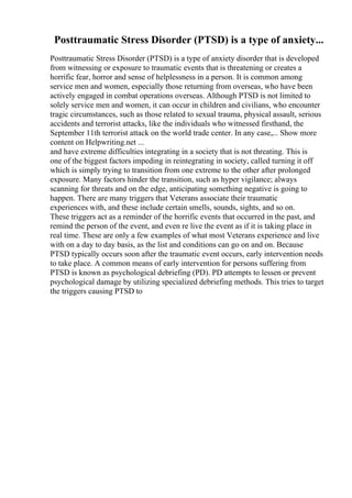 Posttraumatic Stress Disorder (PTSD) is a type of anxiety...
Posttraumatic Stress Disorder (PTSD) is a type of anxiety disorder that is developed
from witnessing or exposure to traumatic events that is threatening or creates a
horrific fear, horror and sense of helplessness in a person. It is common among
service men and women, especially those returning from overseas, who have been
actively engaged in combat operations overseas. Although PTSD is not limited to
solely service men and women, it can occur in children and civilians, who encounter
tragic circumstances, such as those related to sexual trauma, physical assault, serious
accidents and terrorist attacks, like the individuals who witnessed firsthand, the
September 11th terrorist attack on the world trade center. In any case,... Show more
content on Helpwriting.net ...
and have extreme difficulties integrating in a society that is not threating. This is
one of the biggest factors impeding in reintegrating in society, called turning it off
which is simply trying to transition from one extreme to the other after prolonged
exposure. Many factors hinder the transition, such as hyper vigilance; always
scanning for threats and on the edge, anticipating something negative is going to
happen. There are many triggers that Veterans associate their traumatic
experiences with, and these include certain smells, sounds, sights, and so on.
These triggers act as a reminder of the horrific events that occurred in the past, and
remind the person of the event, and even re live the event as if it is taking place in
real time. These are only a few examples of what most Veterans experience and live
with on a day to day basis, as the list and conditions can go on and on. Because
PTSD typically occurs soon after the traumatic event occurs, early intervention needs
to take place. A common means of early intervention for persons suffering from
PTSD is known as psychological debriefing (PD). PD attempts to lessen or prevent
psychological damage by utilizing specialized debriefing methods. This tries to target
the triggers causing PTSD to
 